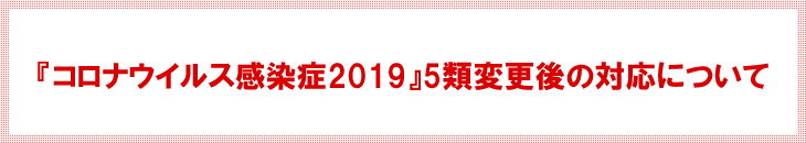 『コロナウイルス感染症2019』5類変更後の対応について